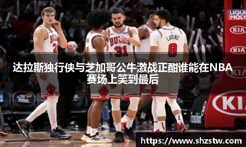 达拉斯独行侠与芝加哥公牛激战正酣谁能在NBA赛场上笑到最后
